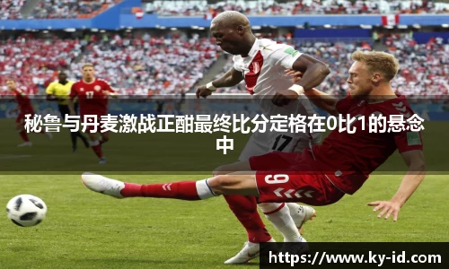 秘鲁与丹麦激战正酣最终比分定格在0比1的悬念中